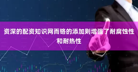 资深的配资知识网而铬的添加则增强了耐腐蚀性和耐热性