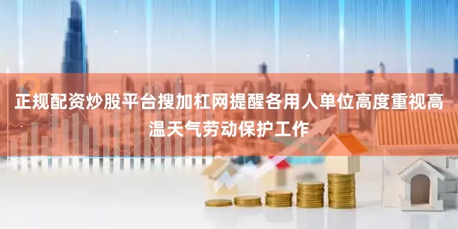 正规配资炒股平台搜加杠网提醒各用人单位高度重视高温天气劳动保护工作